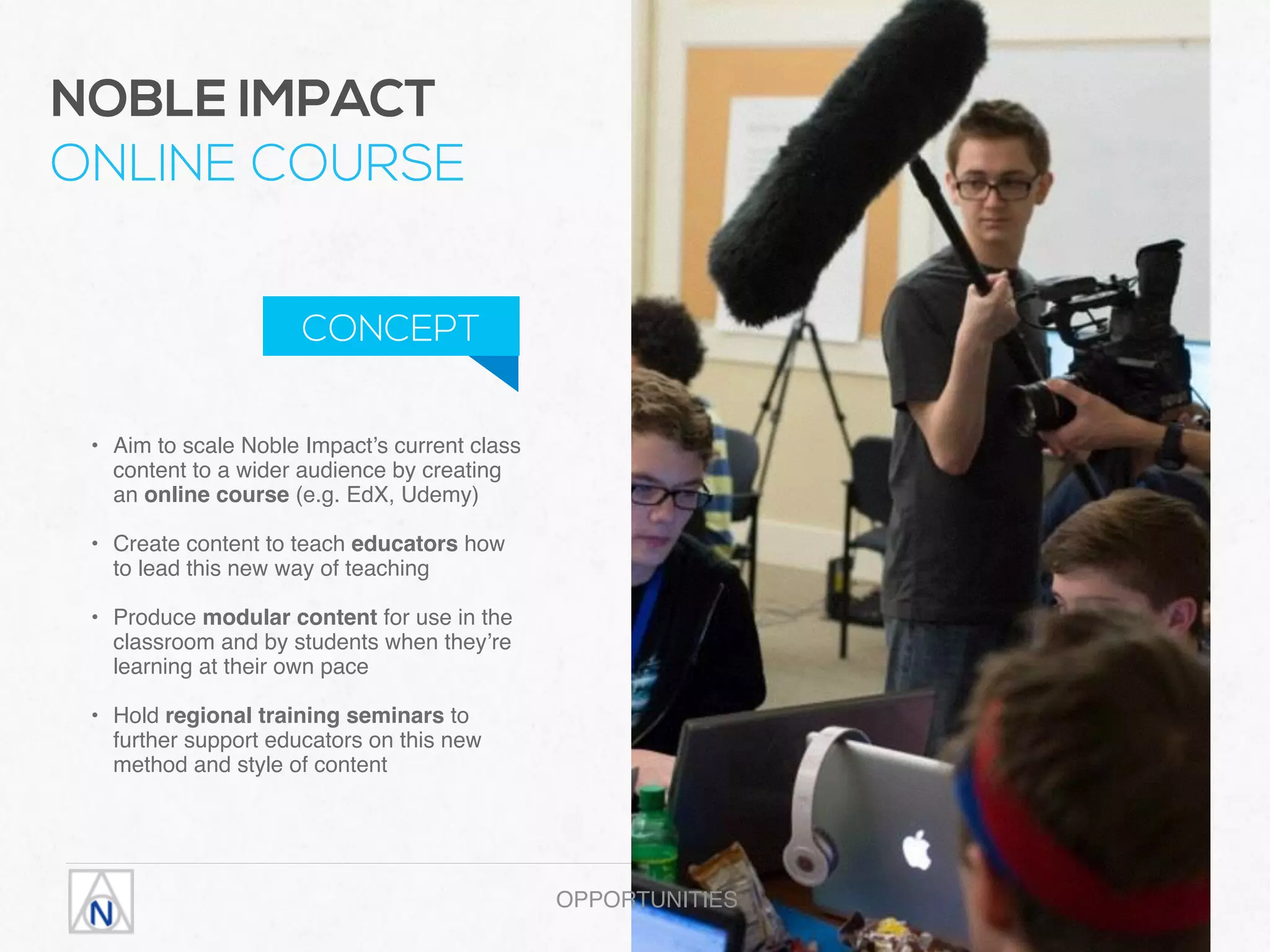 • Aim to scale Noble Impact’s current class
content to a wider audience by creating
an online course (e.g. EdX, Udemy) 
• Create content to teach educators how
to lead this new way of teaching 
• Produce modular content for use in the
classroom and by students when they’re
learning at their own pace 
• Hold regional training seminars to
further support educators on this new
method and style of content
OPPORTUNITIES
NOBLE IMPACT  
ONLINE COURSE
CONCEPT
 