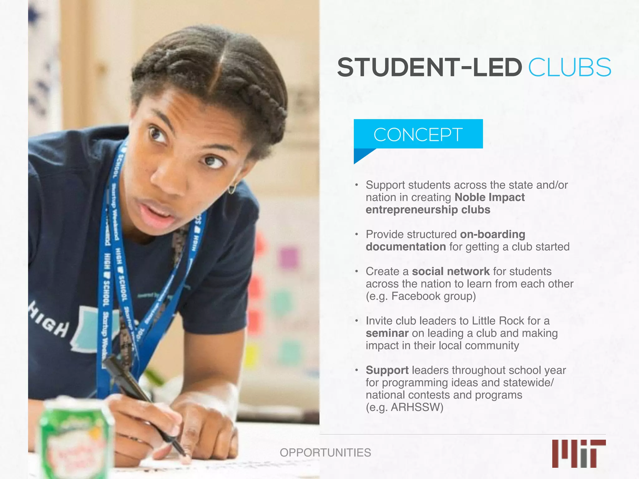 • Support students across the state and/or
nation in creating Noble Impact
entrepreneurship clubs 
• Provide structured on-boarding
documentation for getting a club started 
• Create a social network for students
across the nation to learn from each other
(e.g. Facebook group) 
• Invite club leaders to Little Rock for a
seminar on leading a club and making
impact in their local community 
• Support leaders throughout school year
for programming ideas and statewide/
national contests and programs  
(e.g. ARHSSW)
OPPORTUNITIES
STUDENT-LED CLUBS
CONCEPT
 