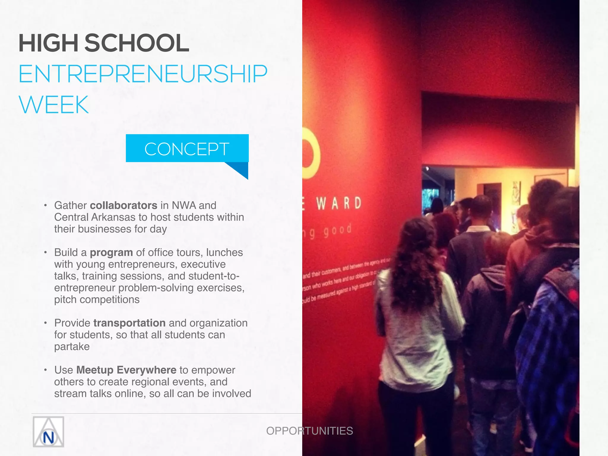 • Gather collaborators in NWA and
Central Arkansas to host students within
their businesses for day 
• Build a program of ofﬁce tours, lunches
with young entrepreneurs, executive
talks, training sessions, and student-to-
entrepreneur problem-solving exercises,
pitch competitions 
• Provide transportation and organization
for students, so that all students can
partake 
• Use Meetup Everywhere to empower
others to create regional events, and
stream talks online, so all can be involved
OPPORTUNITIES
HIGH SCHOOL  
ENTREPRENEURSHIP
WEEK
CONCEPT
 