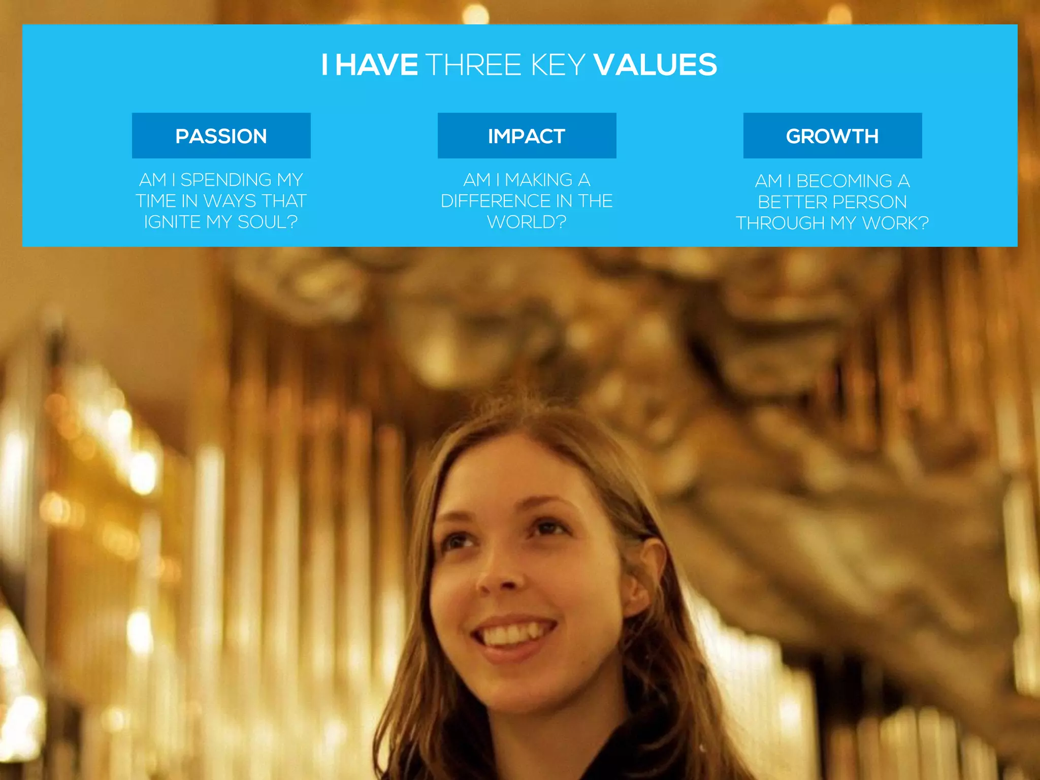 I HAVE THREE KEY VALUES
IMPACT
AM I MAKING A
DIFFERENCE IN THE
WORLD?
GROWTH
AM I BECOMING A
BETTER PERSON
THROUGH MY WORK?
PASSION
AM I SPENDING MY
TIME IN WAYS THAT
IGNITE MY SOUL?
 