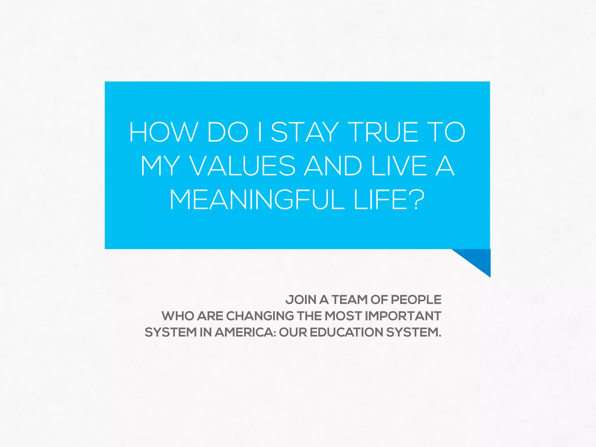 HOW DO I STAY TRUE TO
MY VALUES AND LIVE A
MEANINGFUL LIFE?
JOIN A TEAM OF PEOPLE
WHO ARE CHANGING THE MOST IMPORTANT
SYSTEM IN AMERICA: OUR EDUCATION SYSTEM.
 