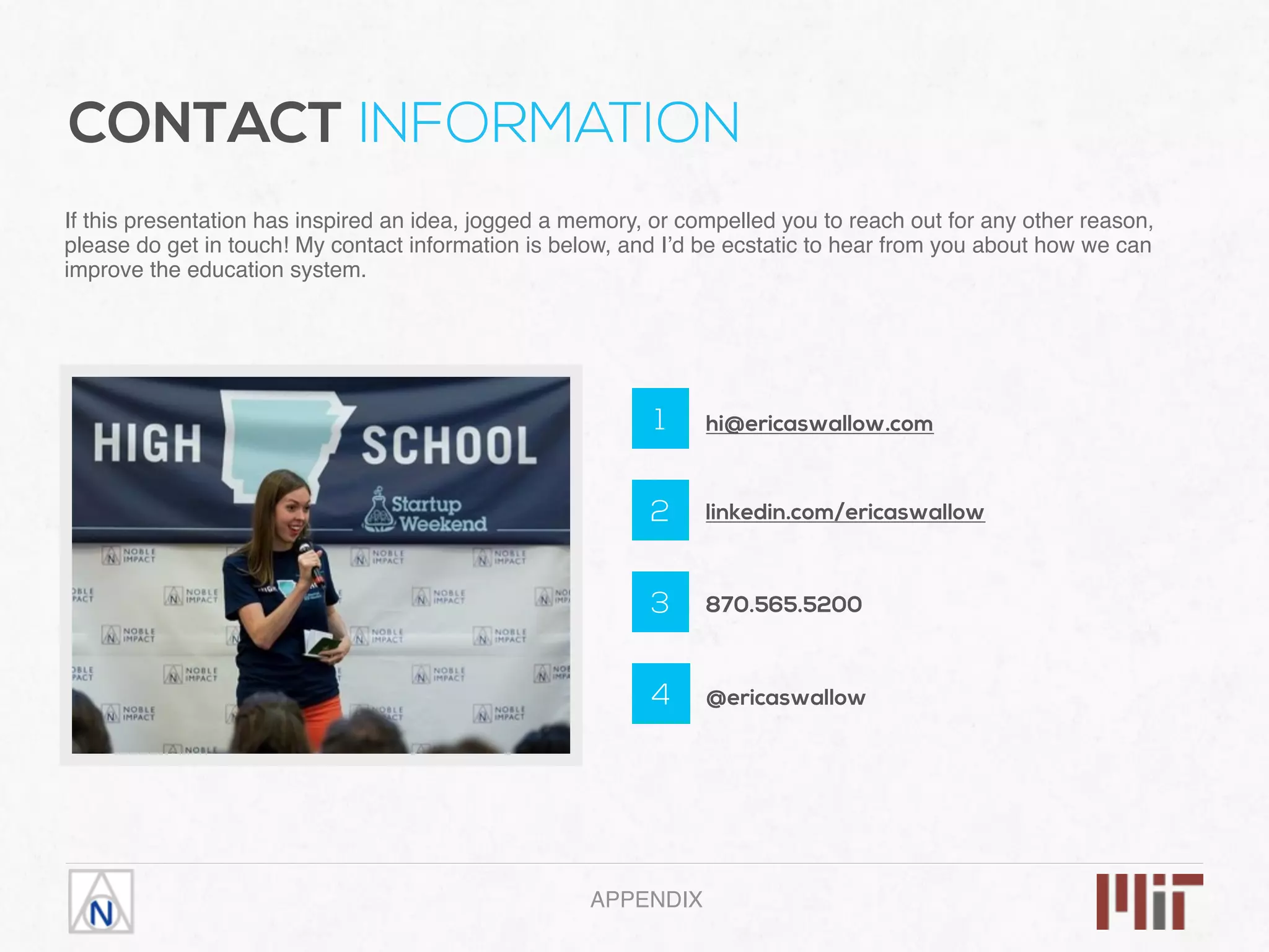 1
2
3
4
hi@ericaswallow.com
linkedin.com/ericaswallow
870.565.5200
@ericaswallow
If this presentation has inspired an idea, jogged a memory, or compelled you to reach out for any other reason,
please do get in touch! My contact information is below, and I’d be ecstatic to hear from you about how we can
improve the education system.
APPENDIX
CONTACT INFORMATION
 