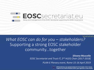 What EOSC can do for you – stakeholders?
Supporting a strong EOSC stakeholder
community...together
Silvana Muscella
EOSC Secretariat and Trust-IT, 2nd HLEG Chair [2017-2018]
PLAN-E Plenary event, Rome 15-16 April 2019
 