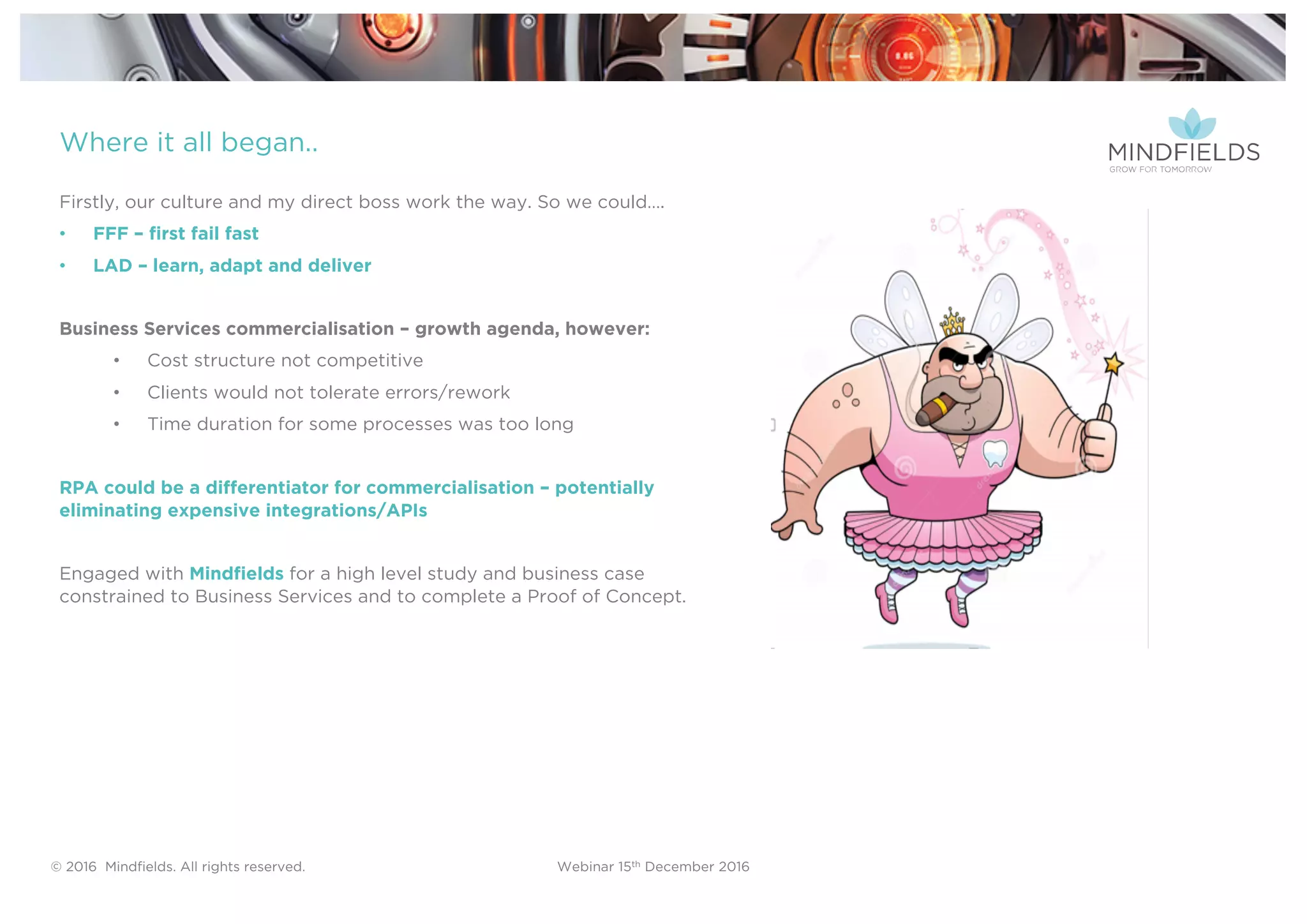 © 2016 Mindﬁelds. All rights reserved. Webinar 15th December 2016
Where it all began..
Firstly, our culture and my direct boss work the way. So we could….
• FFF – first fail fast
• LAD – learn, adapt and deliver
Business Services commercialisation – growth agenda, however:
• Cost structure not competitive
• Clients would not tolerate errors/rework
• Time duration for some processes was too long
RPA could be a differentiator for commercialisation – potentially
eliminating expensive integrations/APIs
Engaged with Mindfields for a high level study and business case
constrained to Business Services and to complete a Proof of Concept.
 