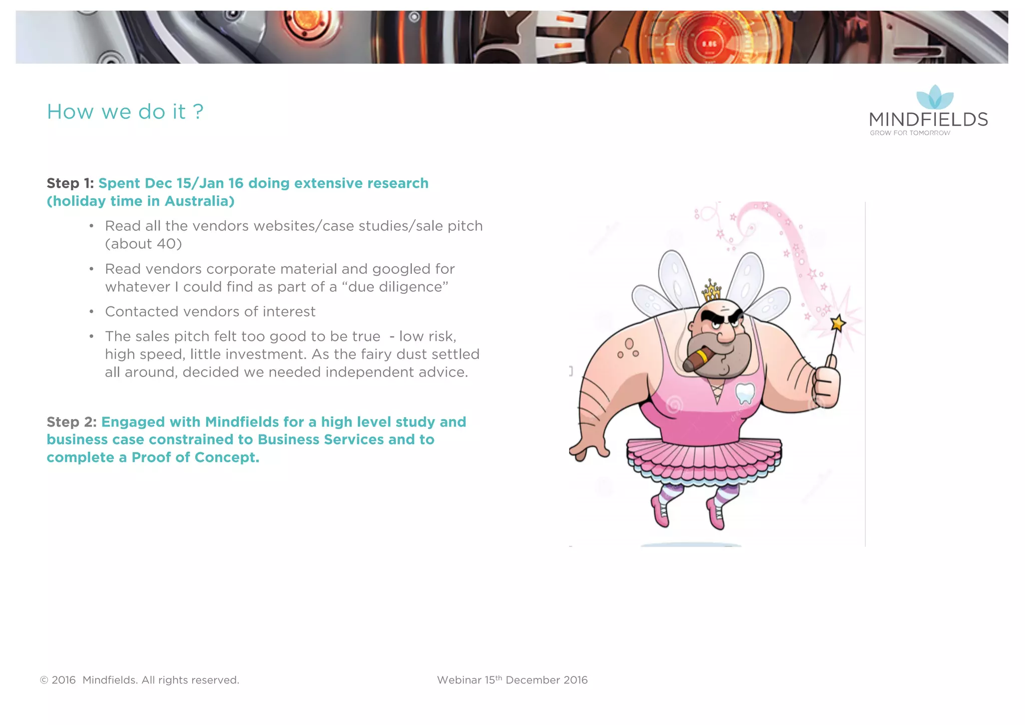 © 2016 Mindﬁelds. All rights reserved. Webinar 15th December 2016
How we do it ?
Step 1: Spent Dec 15/Jan 16 doing extensive research
(holiday time in Australia)
• Read all the vendors websites/case studies/sale pitch
(about 40)
• Read vendors corporate material and googled for
whatever I could find as part of a “due diligence”
• Contacted vendors of interest
• The sales pitch felt too good to be true - low risk,
high speed, little investment. As the fairy dust settled
all around, decided we needed independent advice.
Step 2: Engaged with Mindfields for a high level study and
business case constrained to Business Services and to
complete a Proof of Concept.
 