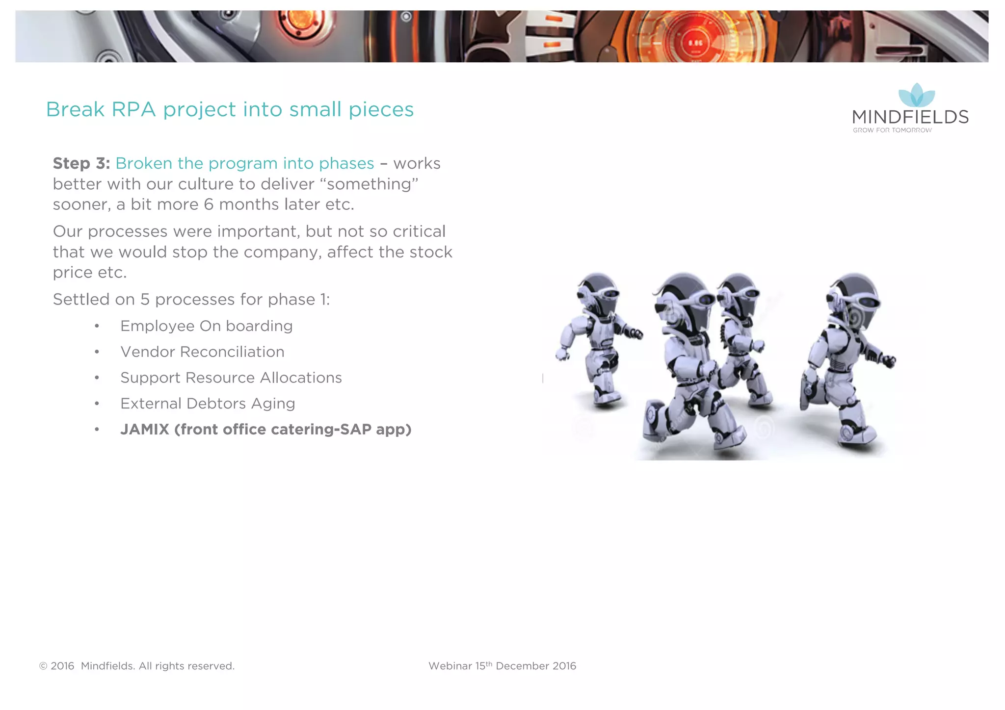 © 2016 Mindﬁelds. All rights reserved. Webinar 15th December 2016
Step 3: Broken the program into phases – works
better with our culture to deliver “something”
sooner, a bit more 6 months later etc.
Our processes were important, but not so critical
that we would stop the company, affect the stock
price etc.
Settled on 5 processes for phase 1:
• Employee On boarding
• Vendor Reconciliation
• Support Resource Allocations
• External Debtors Aging
• JAMIX (front office catering-SAP app)
Break RPA project into small pieces
 