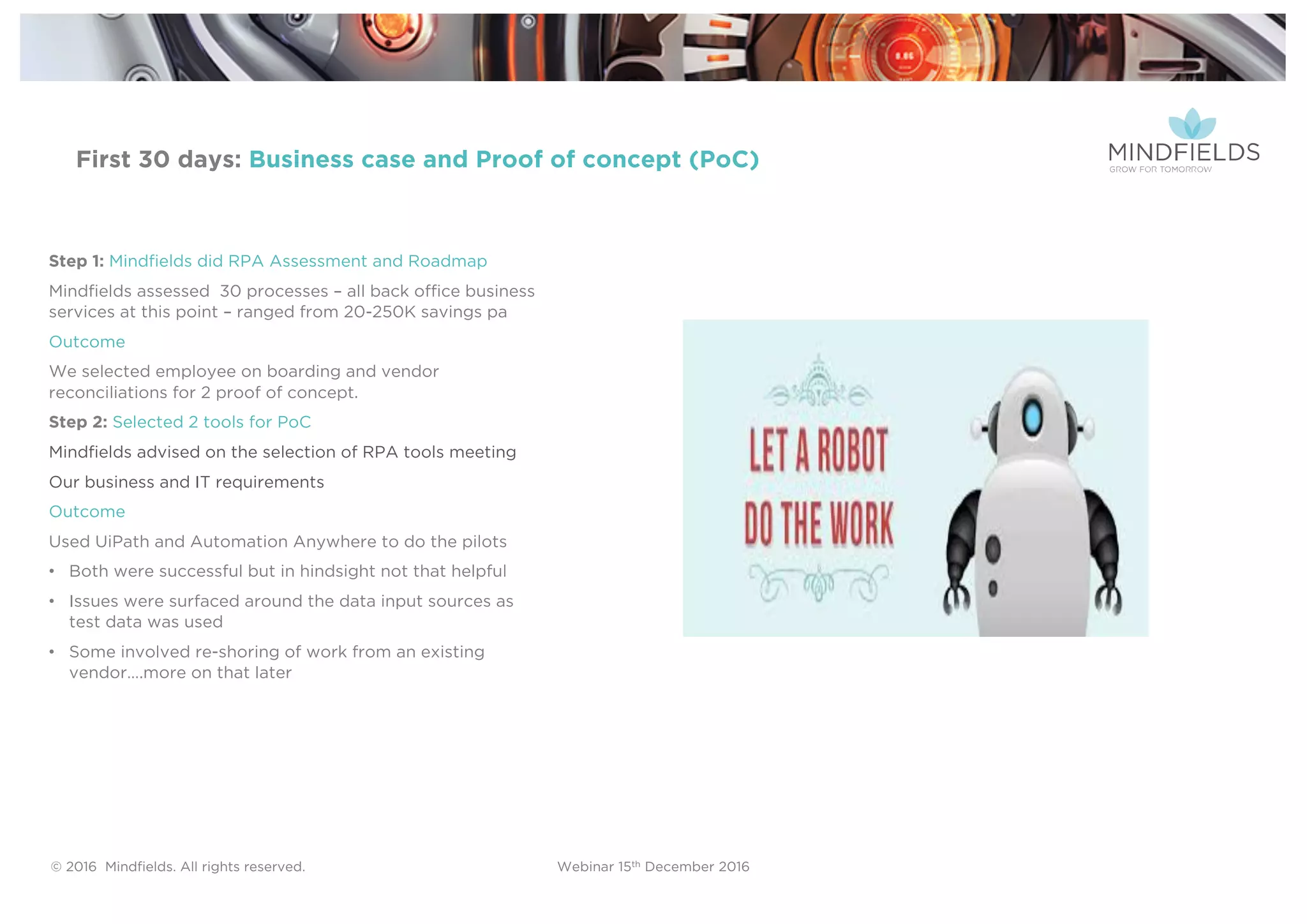 © 2016 Mindﬁelds. All rights reserved. Webinar 15th December 2016
First 30 days: Business case and Proof of concept (PoC)
Step 1: Mindfields did RPA Assessment and Roadmap
Mindfields assessed 30 processes – all back office business
services at this point – ranged from 20-250K savings pa
Outcome
We selected employee on boarding and vendor
reconciliations for 2 proof of concept.
Step 2: Selected 2 tools for PoC
Mindfields advised on the selection of RPA tools meeting
Our business and IT requirements
Outcome
Used UiPath and Automation Anywhere to do the pilots
• Both were successful but in hindsight not that helpful
• Issues were surfaced around the data input sources as
test data was used
• Some involved re-shoring of work from an existing
vendor….more on that later
 