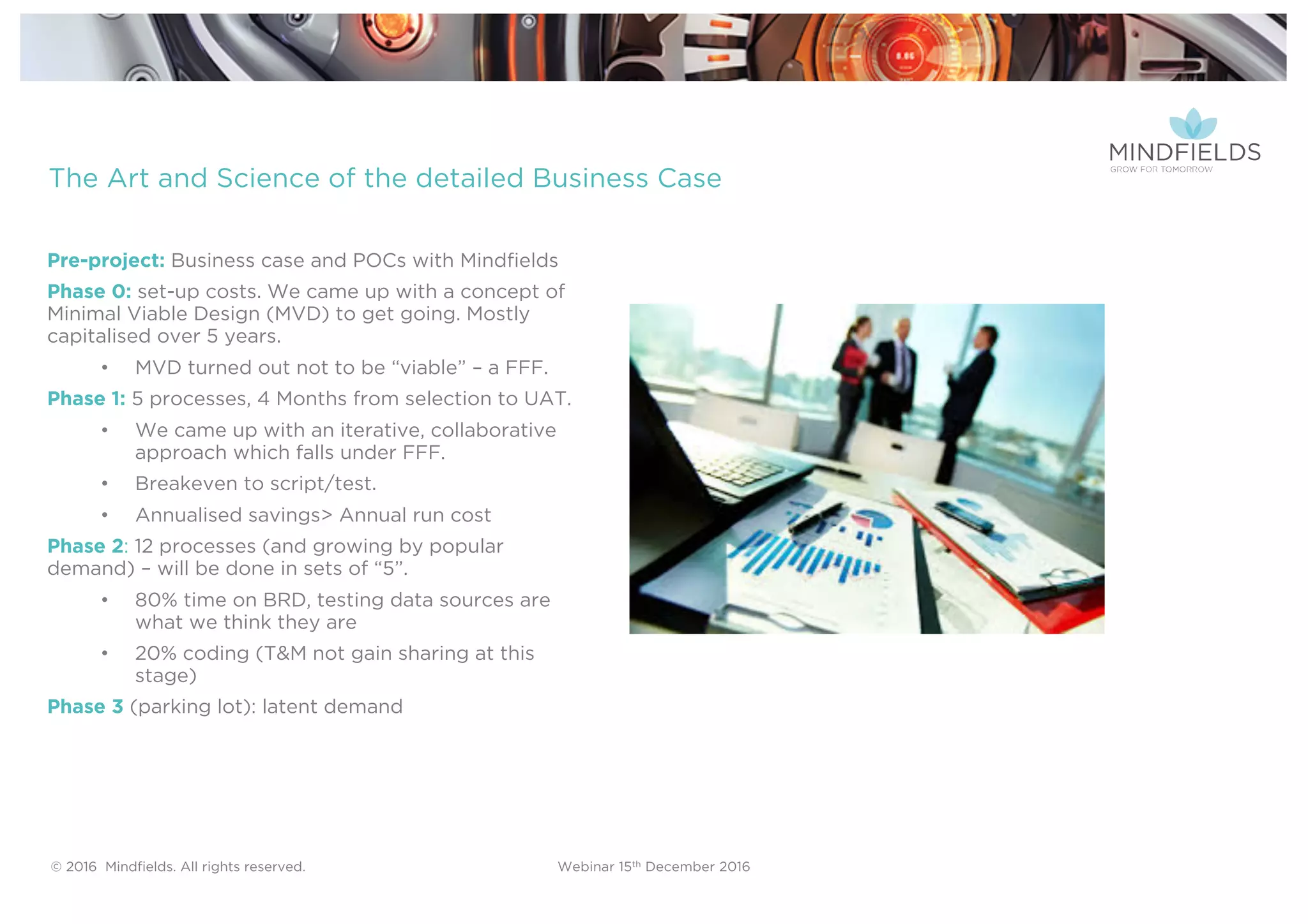 © 2016 Mindﬁelds. All rights reserved. Webinar 15th December 2016
The Art and Science of the detailed Business Case
Pre-project: Business case and POCs with Mindfields
Phase 0: set-up costs. We came up with a concept of
Minimal Viable Design (MVD) to get going. Mostly
capitalised over 5 years.
• MVD turned out not to be “viable” – a FFF.
Phase 1: 5 processes, 4 Months from selection to UAT.
• We came up with an iterative, collaborative
approach which falls under FFF.
• Breakeven to script/test.
• Annualised savings> Annual run cost
Phase 2: 12 processes (and growing by popular
demand) – will be done in sets of “5”.
• 80% time on BRD, testing data sources are
what we think they are
• 20% coding (T&M not gain sharing at this
stage)
Phase 3 (parking lot): latent demand
 