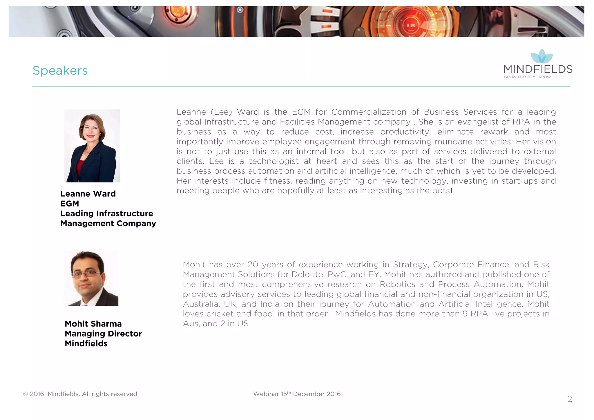 © 2016 Mindﬁelds. All rights reserved. Webinar 15th December 2016
2
Speakers
Mohit has over 20 years of experience working in Strategy, Corporate Finance, and Risk
Management Solutions for Deloitte, PwC, and EY. Mohit has authored and published one of
the first and most comprehensive research on Robotics and Process Automation. Mohit
provides advisory services to leading global financial and non-financial organization in US,
Australia, UK, and India on their journey for Automation and Artificial Intelligence. Mohit
loves cricket and food, in that order. Mindfields has done more than 9 RPA live projects in
Aus, and 2 in USMohit Sharma
Managing Director
Mindfields
Leanne (Lee) Ward is the EGM for Commercialization of Business Services for a leading
global Infrastructure and Facilities Management company . She is an evangelist of RPA in the
business as a way to reduce cost, increase productivity, eliminate rework and most
importantly improve employee engagement through removing mundane activities. Her vision
is not to just use this as an internal tool, but also as part of services delivered to external
clients. Lee is a technologist at heart and sees this as the start of the journey through
business process automation and artificial intelligence, much of which is yet to be developed.
Her interests include fitness, reading anything on new technology, investing in start-ups and
meeting people who are hopefully at least as interesting as the bots!Leanne Ward
EGM
Leading Infrastructure
Management Company
 