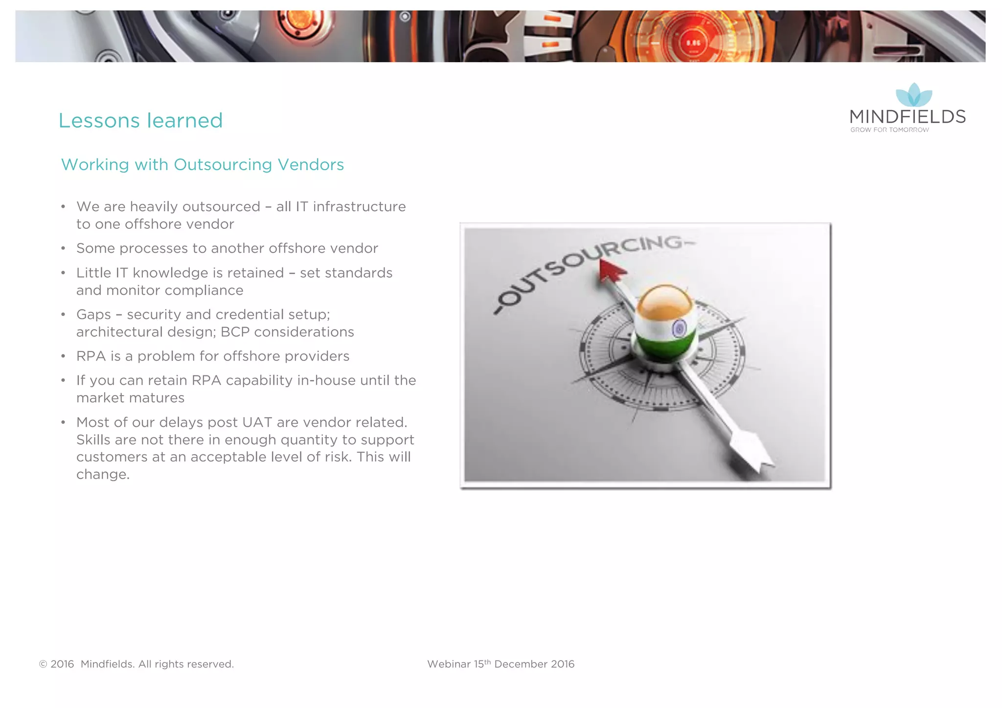 © 2016 Mindﬁelds. All rights reserved. Webinar 15th December 2016
Lessons learned
• We are heavily outsourced – all IT infrastructure
to one offshore vendor
• Some processes to another offshore vendor
• Little IT knowledge is retained – set standards
and monitor compliance
• Gaps – security and credential setup;
architectural design; BCP considerations
• RPA is a problem for offshore providers
• If you can retain RPA capability in-house until the
market matures
• Most of our delays post UAT are vendor related.
Skills are not there in enough quantity to support
customers at an acceptable level of risk. This will
change.
Working with Outsourcing Vendors
 