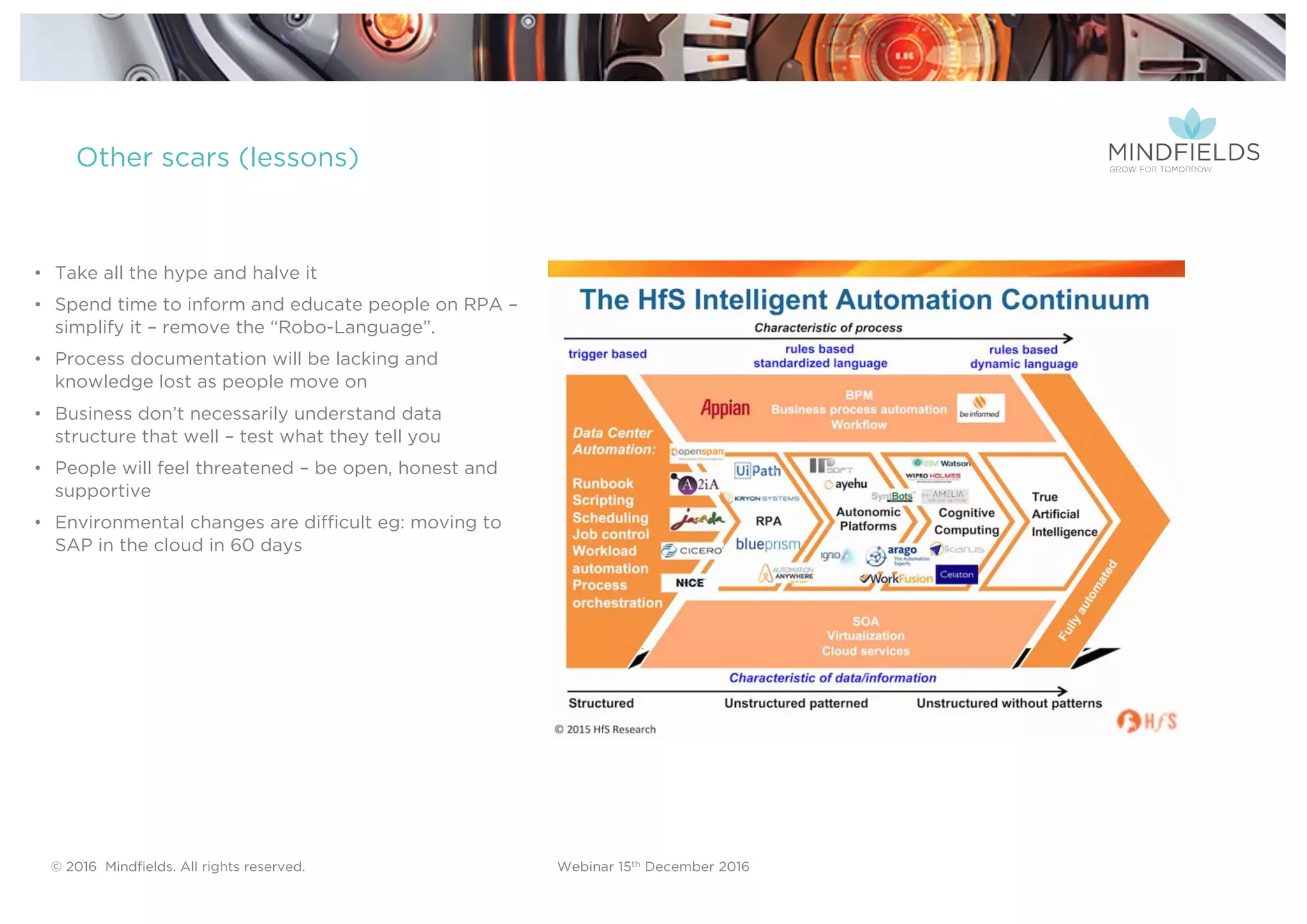 © 2016 Mindﬁelds. All rights reserved. Webinar 15th December 2016
Other scars (lessons)
• Take all the hype and halve it
• Spend time to inform and educate people on RPA –
simplify it – remove the “Robo-Language”.
• Process documentation will be lacking and
knowledge lost as people move on
• Business don’t necessarily understand data
structure that well – test what they tell you
• People will feel threatened – be open, honest and
supportive
• Environmental changes are difficult eg: moving to
SAP in the cloud in 60 days
 