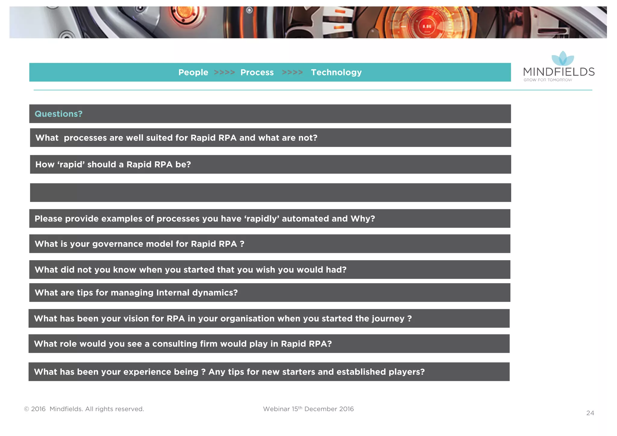 © 2016 Mindﬁelds. All rights reserved. Webinar 15th December 2016
24
People >>>> Process >>>> Technology
What processes are well suited for Rapid RPA and what are not?
How ‘rapid’ should a Rapid RPA be?
Please provide examples of processes you have ‘rapidly’ automated and Why?
Questions?
What is your governance model for Rapid RPA ?
What did not you know when you started that you wish you would had?
What are tips for managing Internal dynamics?
What has been your vision for RPA in your organisation when you started the journey ?
What role would you see a consulting firm would play in Rapid RPA?
What has been your experience being ? Any tips for new starters and established players?
 