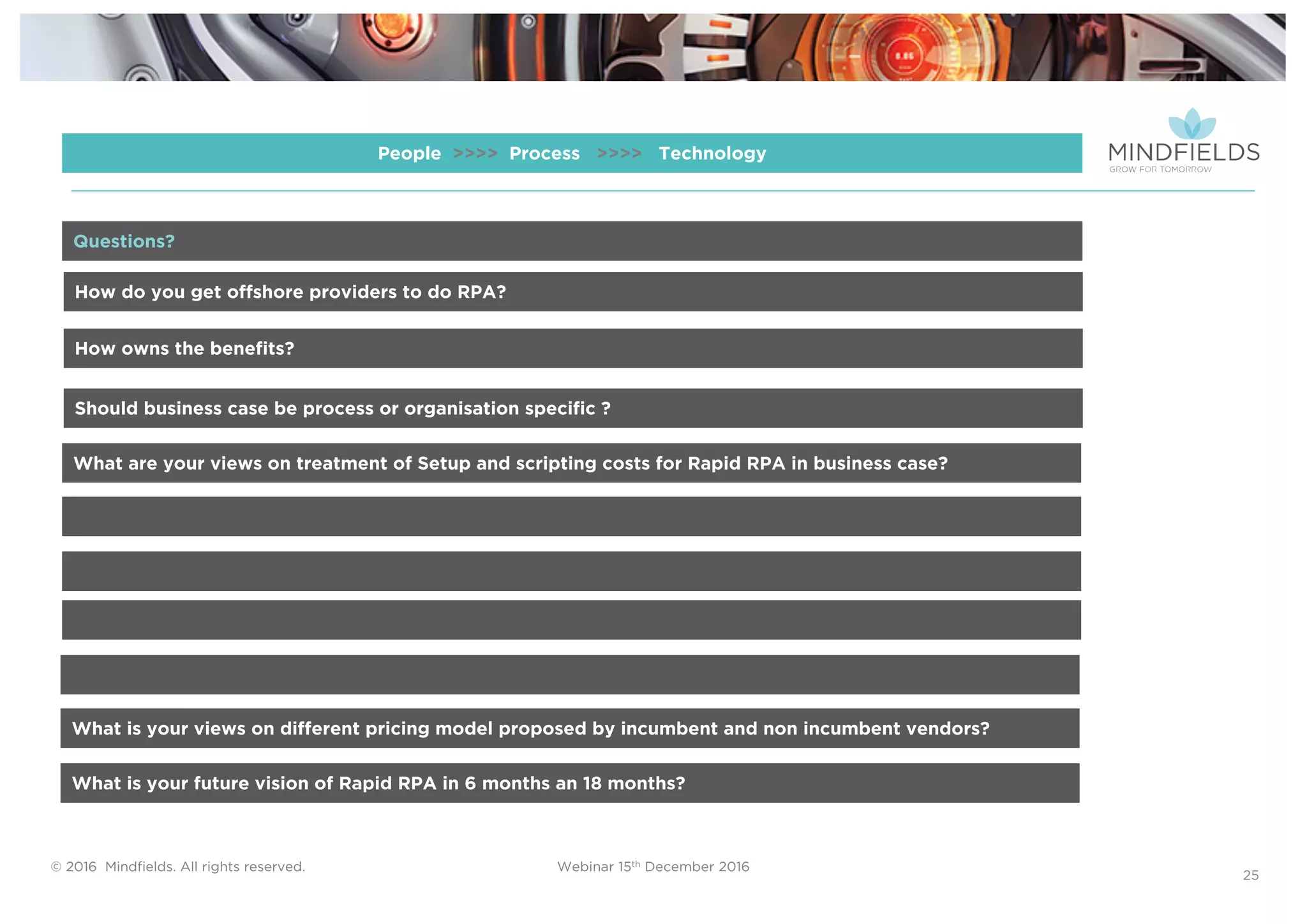 © 2016 Mindﬁelds. All rights reserved. Webinar 15th December 2016
25
People >>>> Process >>>> Technology
How do you get offshore providers to do RPA?
How owns the benefits?
Should business case be process or organisation specific ?
What are your views on treatment of Setup and scripting costs for Rapid RPA in business case?
Questions?
What is your views on different pricing model proposed by incumbent and non incumbent vendors?
What is your future vision of Rapid RPA in 6 months an 18 months?
 