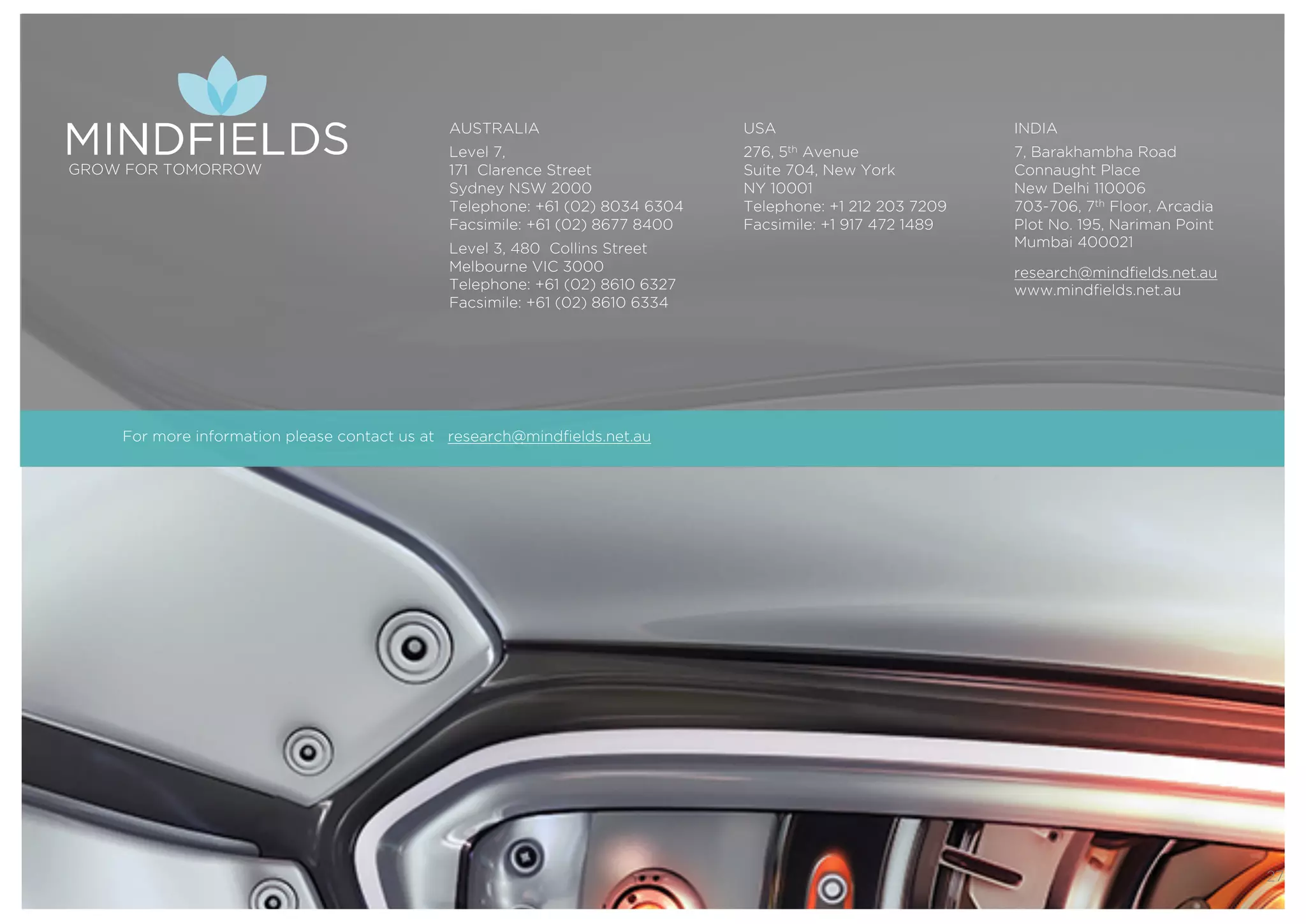 © 2016 Mindﬁelds. All rights reserved. Webinar 15th December 2016
27
GROW FOR TOMORROW
AUSTRALIA
Level 7,
171 Clarence Street
Sydney NSW 2000
Telephone: +61 (02) 8034 6304
Facsimile: +61 (02) 8677 8400
Level 3, 480 Collins Street
Melbourne VIC 3000
Telephone: +61 (02) 8610 6327
Facsimile: +61 (02) 8610 6334
USA
276, 5th Avenue
Suite 704, New York
NY 10001
Telephone: +1 212 203 7209
Facsimile: +1 917 472 1489
INDIA
7, Barakhambha Road
Connaught Place
New Delhi 110006
703-706, 7th Floor, Arcadia
Plot No. 195, Nariman Point
Mumbai 400021
research@mindfields.net.au
www.mindfields.net.au
For more information please contact us at research@mindfields.net.au
 