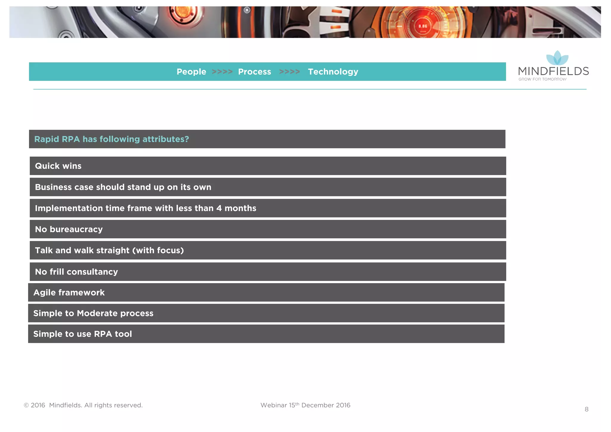 © 2016 Mindﬁelds. All rights reserved. Webinar 15th December 2016
8
People >>>> Process >>>> Technology
Quick wins
Business case should stand up on its own
Implementation time frame with less than 4 months
No bureaucracy
Talk and walk straight (with focus)
Rapid RPA has following attributes?
No frill consultancy
Agile framework
Simple to Moderate process
Simple to use RPA tool
 