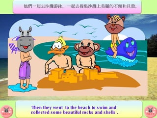 他們一起去沙灘游泳，一起去搜集沙灘上美麗的石頭和貝殼。 Then they went  to the beach to swim and  collected some beautiful rocks and shells . 