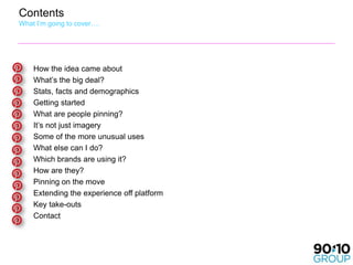 Contents
What I’m going to cover….




    How the idea came about
    What’s the big deal?
    Stats, facts and demographics
    Getting started
    What are people pinning?
    It’s not just imagery
    Some of the more unusual uses
    What else can I do?
    Which brands are using it?
    How are they?
    Pinning on the move
    Extending the experience off platform
    Key take-outs
    Contact
 