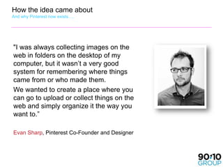 How the idea came about
And why Pinterest now exists….




"I was always collecting images on the
web in folders on the desktop of my
computer, but it wasn’t a very good
system for remembering where things
came from or who made them.
We wanted to create a place where you
can go to upload or collect things on the
web and simply organize it the way you
want to.”

Evan Sharp, Pinterest Co-Founder and Designer
 