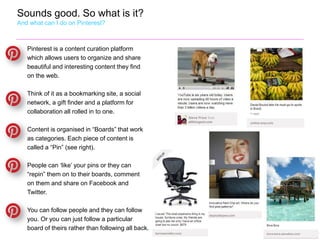 Sounds good. So what is it?
And what can I do on Pinterest?



   Pinterest is a content curation platform
   which allows users to organize and share
   beautiful and interesting content they find
   on the web.

   Think of it as a bookmarking site, a social
   network, a gift finder and a platform for
   collaboration all rolled in to one.

   Content is organised in “Boards” that work
   as categories. Each piece of content is
   called a “Pin” (see right).

   People can ‘like’ your pins or they can
   “repin” them on to their boards, comment
   on them and share on Facebook and
   Twitter.

   You can follow people and they can follow
   you. Or you can just follow a particular
   board of theirs rather than following all back.
 