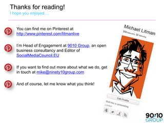 Thanks for reading!
I hope you enjoyed….


   You can find me on Pinterest at
   http://www.pinterest.com/litmanlive

   I’m Head of Engagement at 9010 Group, an open
   business consultancy and Editor of
   SocialMediaCouncil.EU

   If you want to find out more about what we do, get
   in touch at mike@ninety10group.com

   And of course, let me know what you think!




                                                        57
 