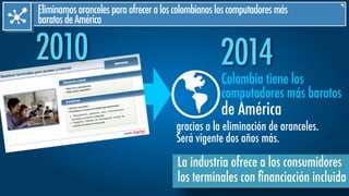 2010 2014
Eliminamosarancelesparaofreceraloscolombianosloscomputadoresmás
baratosdeAmérica
gracias a la eliminación de aranceles.
Será vigente dos años más.
Colombia tiene los
computadores más baratos
de América
La industria ofrece a los consumidores
los terminales con ﬁnanciación incluida
 