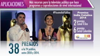 Másrecursosparalatelevisiónpúblicaquehace
programasycoproduccionesdenivelinternacional APLICACIONES
PREMIOS
a la TV pública,
entre 2010 y 2014.38
Premios
India Catalina
2014
!
premios
SeñalColombia
premios
CanalTr3ce
#PásateAlaPública
6
2
 