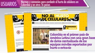 Colombiaeselprimerpaísde
AméricaLatinaconunagranbase
dedatoscentralizadadelos
equiposmóvilesreportadospor
hurtooextravío
!
Normasyconveniosparacombatirelhurtodecelularesen
Colombiayenotros16paísesUSUARIOS
 