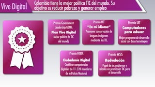 ColombiatienelamejorpolíticaTICdelmundo.Su
objetivoesreducirpobrezaygenerarempleoViveDigital
PremioGovernment
LeadershipGSMA
Papeldelosgobiernosy
aliadosenpromociónTICpara
eldesarrollo
!
Ciudadanía Digital
Certificarcompetencias
digitalesde111.339miembros
delaPolicíaNacional
“En mi idioma”
Promoverconservaciónde
lenguasindígenas
mediantelasTIC.
PremioWSIS
Plan Vive Digital
MejorpoliticadeTIC
delmundo
Redvolución
PremioFRIDA
PremioUIT
Mejorprogramadedesarrollo
socialconbasetecnológica
PremioUIT
Computadores
para educar
 