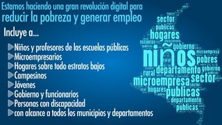 Estamoshaciendounagranrevolucióndigitalpara
reducirlapobrezaygenerarempleo
Incluyea...
Niñosyprofesoresdelasescuelaspúblicas
Microempresarios
Hogaressobretodoestratosbajos
Campesinos
Jóvenes
Gobiernoyfuncionarios
Personascondiscapacidad
conalcanceatodoslosmunicipiosydepartamentos
 