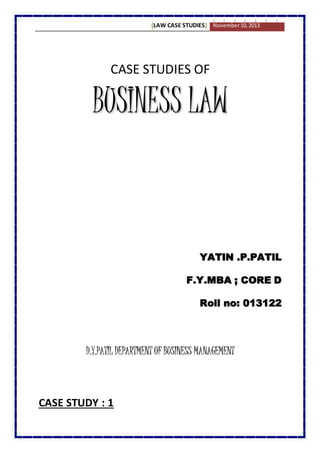[LAW CASE STUDIES] November 10, 2013 
CASE STUDIES OF 
BUSINESS LAW 
YATIN .P.PATIL 
F.Y.MBA ; CORE D 
Roll no: 013122 
D.Y.PATIL DEPARTMENT OF BUSINESS MANAGEMENT 
CASE STUDY : 1 
 