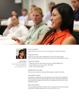 Joanna Doolan
External Consultant
EY Darden Executive Programme
Tel: +64 274 935 627
joanna.doolan@nz.ey.com
How to register
Please email joanna.doolan@nz.ey.com to register your interest in attending.
Programme fee
The fee for the master class is NZD$4,950 + GST, the fee includes tuition,
course materials and catering. This does not include your accommodation or travel.
Payment method
•	 Please pay by direct credit to bank account no. 030104 0884015 04
•	 Please reference your name, Darden, 18819463
•	 A GST invoice will be provided
Registration due date
Please secure your place by Thursday 30th August as numbers are limited.
Cancellation policy
Cancellation or withdrawal from the programme may be made until 20 September
with full refund of your fee. After that date and up until 1 November substitutions
may be made from applicants from within your organisation who meet the overall
registration criteria.
More information
For more information about the master class or any questions you may have please
contact the EY Darden programme on: joanna.doolan@nz.ey.com
 