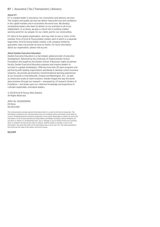 EY | Assurance | Tax | Transactions | Advisory
About EY
EY is a global leader in assurance, tax, transaction and advisory services.
The insights and quality services we deliver help build trust and confidence
in the capital markets and in economies the world over. We develop
outstanding leaders who team to deliver on our promises to all of our
stakeholders. In so doing, we play a critical role in building a better
working world for our people, for our clients and for our communities.
EY refers to the global organisation, and may refer to one or more, of the
member firms of Ernst  Young Global Limited, each of which is a separate
legal entity. Ernst  Young Global Limited, a UK company limited by
guarantee, does not provide services to clients. For more information
about our organisation, please visit ey.com.
About Darden Executive Education
Darden Executive Education is a top-ranked, global provider of executive
development. Delivered by the University of Virginia Darden School
Foundation and taught by the Darden School of Business’ highly acclaimed
faculty, Darden Executive Education prepares and inspires leaders to
succeed in a global marketplace. Offering more than 25 open programs and
partnering with leading organizations worldwide to develop custom business
solutions, we provide personalized, transformational learning experiences
at our Grounds in Charlottesville, Virginia and Washington, D.C., as well
as online and onsite at client locations. Darden shapes the way the world
does business through our research — energized by 10 research Centers of
Excellence — and draws upon our collective knowledge and experience to
cultivate responsible, innovative leaders.
© 2018 Ernst  Young, New Zealand.
All Rights Reserved.
APAC No. NZ00000968
ED None
NZ1831658
This communication provides general information which is current at the time of production. The
information contained in this communication does not constitute advice and should not be relied on
as such. Professional advice should be sought prior to any action being taken in reliance on any of the
information. Ernst  Young disclaims all responsibility and liability (including, without limitation, for
any direct or indirect or consequential costs, loss or damage or loss of profits) arising from anything
done or omitted to be done by any party in reliance, whether wholly or partially, on any of the
information. Any party that relies on the information does so at its own risk. The views expressed in
this article are the views of the author, not Ernst  Young.
ey.com
 
