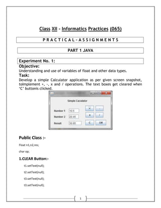 Class XII - Informatics Practices (065)
PRACTICAL–ASSIGNMENTS
PART 1 JAVA
Experiment No. 1:
Objective:
Understanding and use of variables of float and other data types.

Task:
Develop a simple Calculator application as per given screen snapshot,
toImplement +, -, x and / operations. The text boxes get cleared when
„C‟ buttonis clicked.

Public Class :Float n1,n2,res;
char op;

1.CLEAR Button:t1.setText(null);
t2.setText(null);
t3.setText(null);
t3.setText(null);

1

 