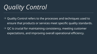 Quality Control
→ Quality Control refers to the processes and techniques used to
ensure that products or services meet specific quality standards.
→ QC is crucial for maintaining consistency, meeting customer
expectations, and improving overall operational efficiency.
 