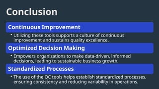 Conclusion
Continuous Improvement
• Utilizing these tools supports a culture of continuous
improvement and sustains quality excellence.
Optimized Decision Making
• Empowers organizations to make data-driven, informed
decisions, leading to sustainable business growth.
Standardized Processes
• The use of the QC tools helps establish standardized processes,
ensuring consistency and reducing variability in operations.
 