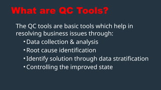 What are QC Tools?
The QC tools are basic tools which help in
resolving business issues through:
•Data collection & analysis
•Root cause identification
•Identify solution through data stratification
•Controlling the improved state
 