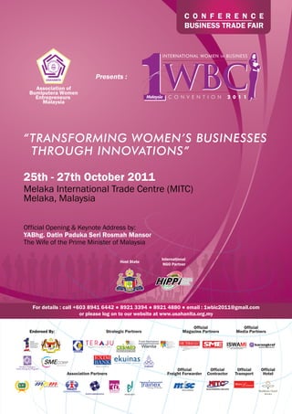 C O N F E R E N C E
                                                                    BUSINESS TRADE FAIR




                              Presents :
   Association of
 Bumiputera Women
   Entrepreneurs
     Malaysia




“TRANSFORMING WOMEN’S BUSINESSES
 THROUGH INNOVATIONS”

25th - 27th October 2011
Melaka International Trade Centre (MITC)
Melaka, Malaysia

Official Opening & Keynote Address by:
YABhg. Datin Paduka Seri Rosmah Mansor
The Wife of the Prime Minister of Malaysia

                                                        International
                                          Host State
                                                         NGO Partner




  For details : call +603 8941 6442 ● 8921 3394 ● 8921 4880 ● email : 1wbic2011@gmail.com
                       or please log on to our website at www.usahanita.org.my

                                                                       Official               Official
 Endorsed By:                      Strategic Partners              Magazine Partners       Media Partners




                                                               Official        Official     Official   Official
                Association Partners                      Freight Forwarder   Contractor   Transport    Hotel
 