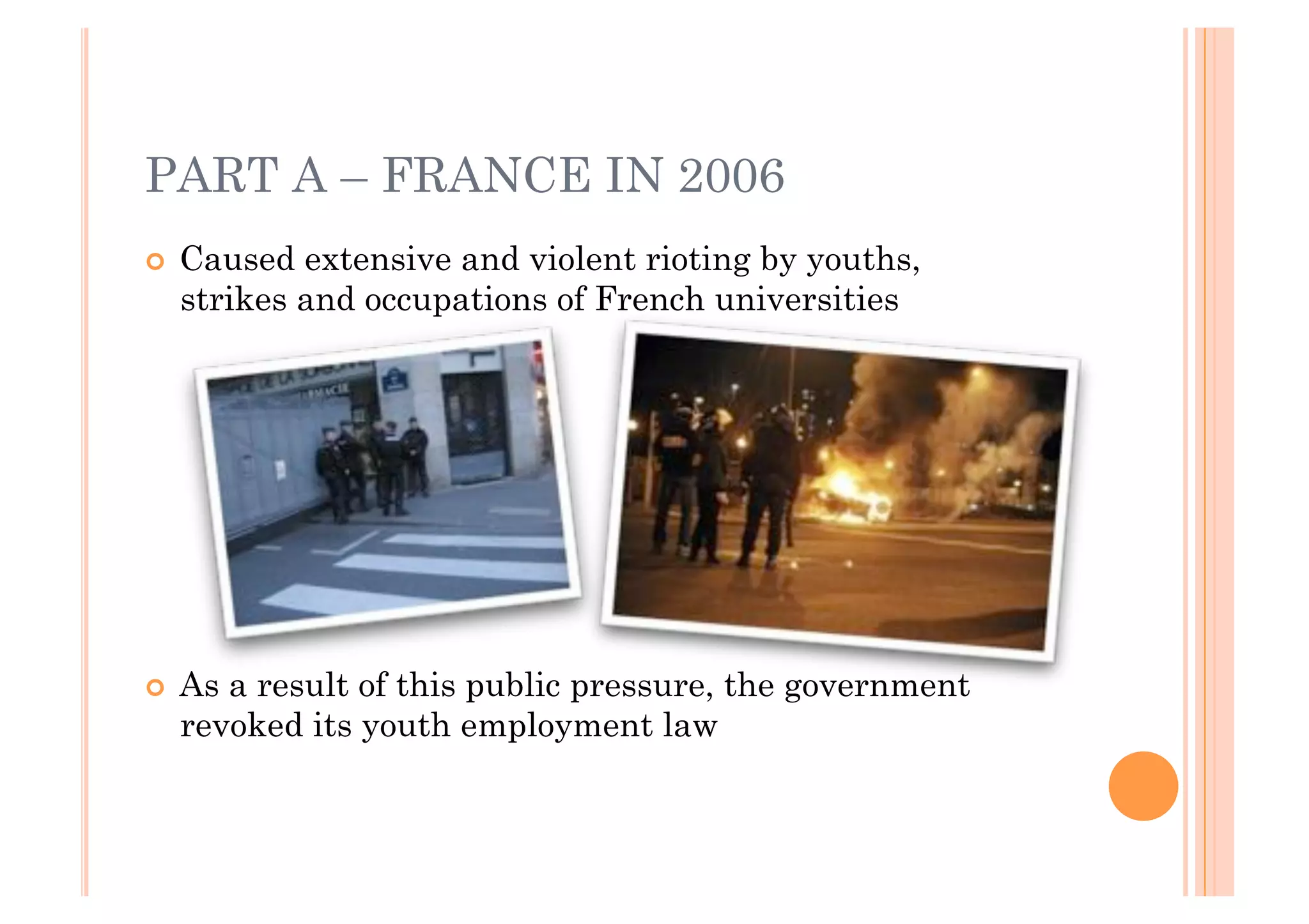 PART A – FRANCE IN 2006
!! Caused extensive and violent rioting by youths,
  strikes and occupations of French universities




!! Asa result of this public pressure, the government
  revoked its youth employment law
 
