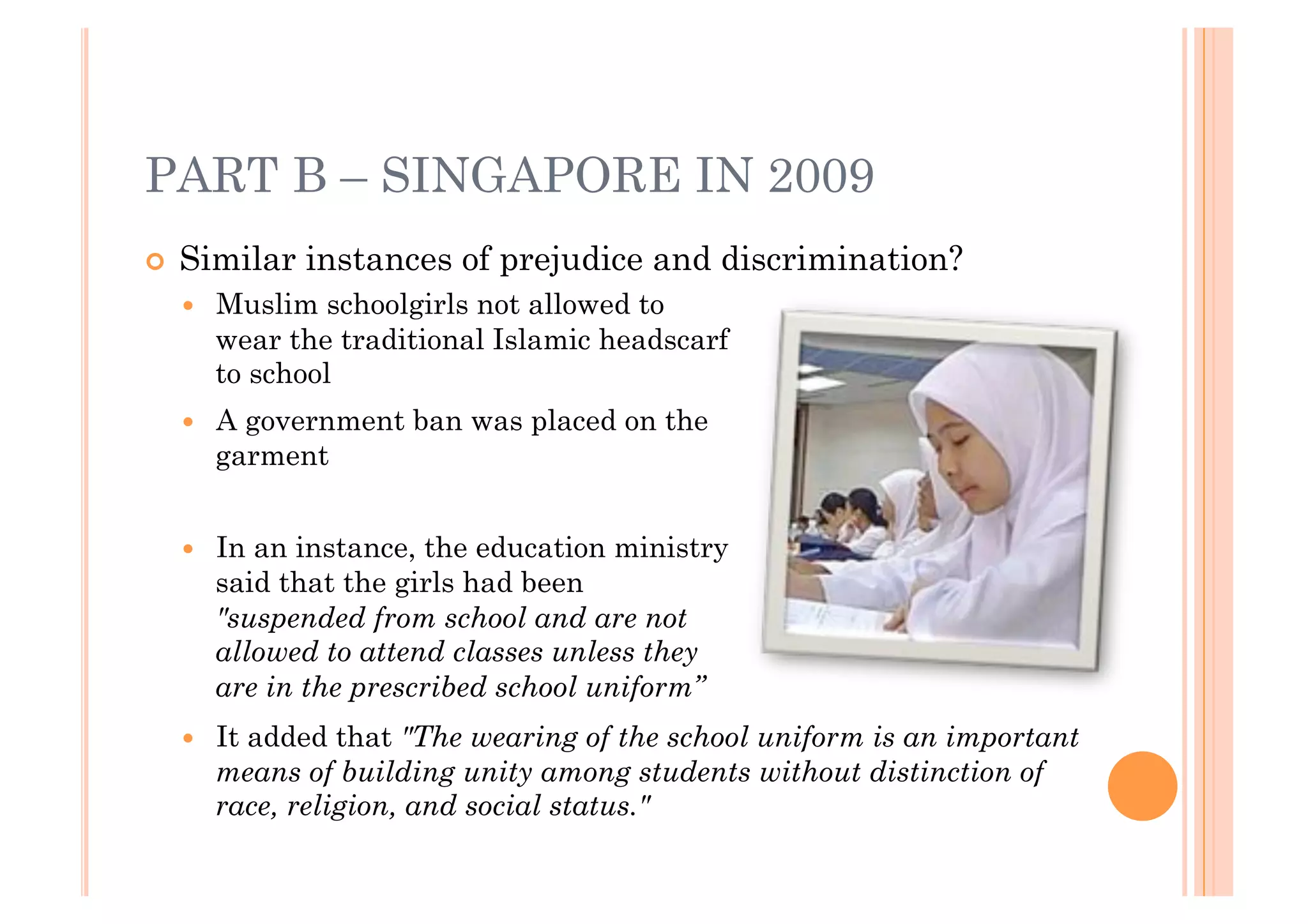 PART B – SINGAPORE IN 2009
!! Similar   instances of prejudice and discrimination?
  !!   Muslim schoolgirls not allowed to
       wear the traditional Islamic headscarf
       to school
  !!   A government ban was placed on the
       garment


  !!   In an instance, the education ministry
       said that the girls had been
       "suspended from school and are not
       allowed to attend classes unless they
       are in the prescribed school uniform”
  !!   It added that "The wearing of the school uniform is an important
       means of building unity among students without distinction of
       race, religion, and social status."
 