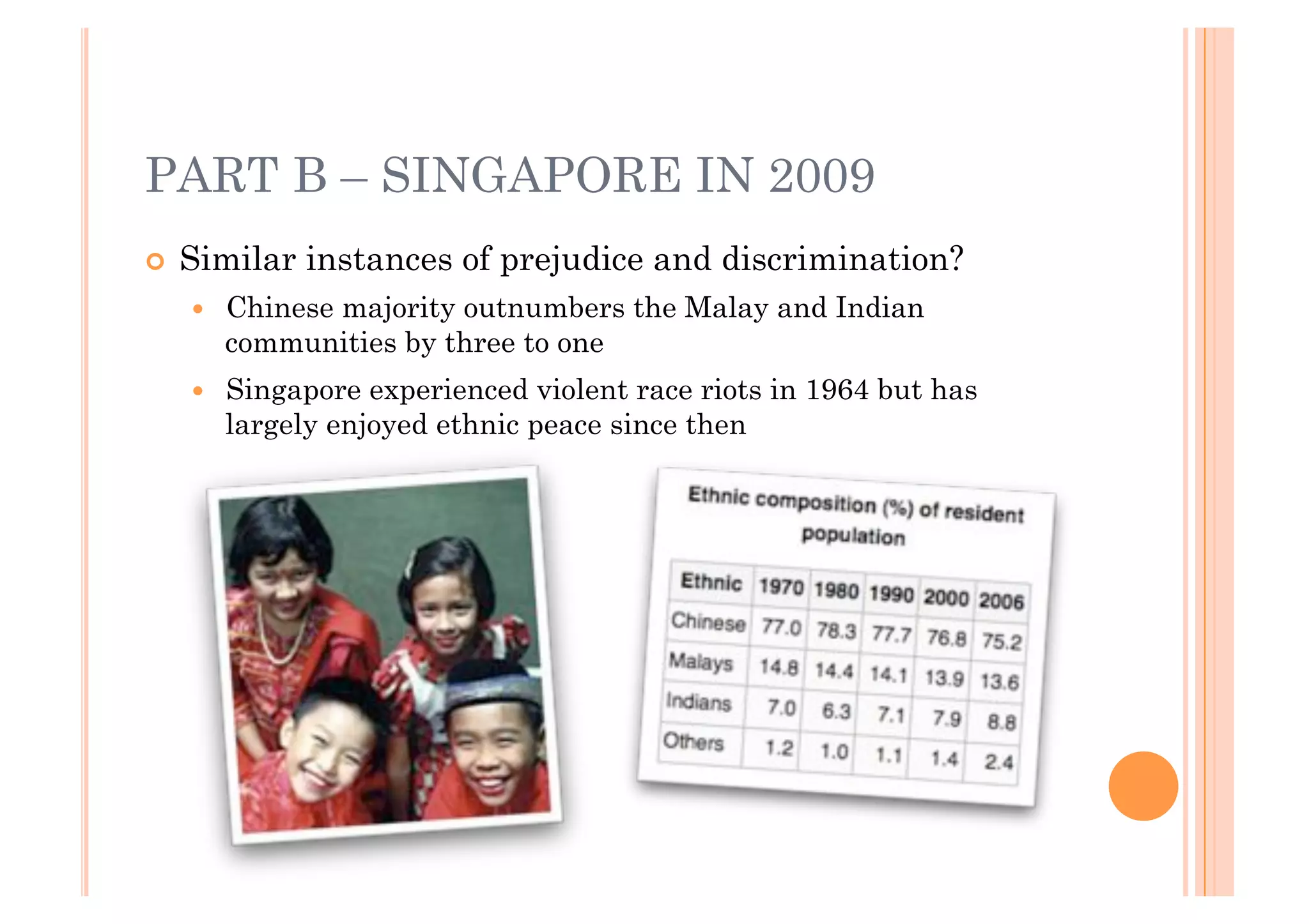 PART B – SINGAPORE IN 2009
!! Similar   instances of prejudice and discrimination?
   !!   Chinese majority outnumbers the Malay and Indian
        communities by three to one
   !!   Singapore experienced violent race riots in 1964 but has
        largely enjoyed ethnic peace since then
 