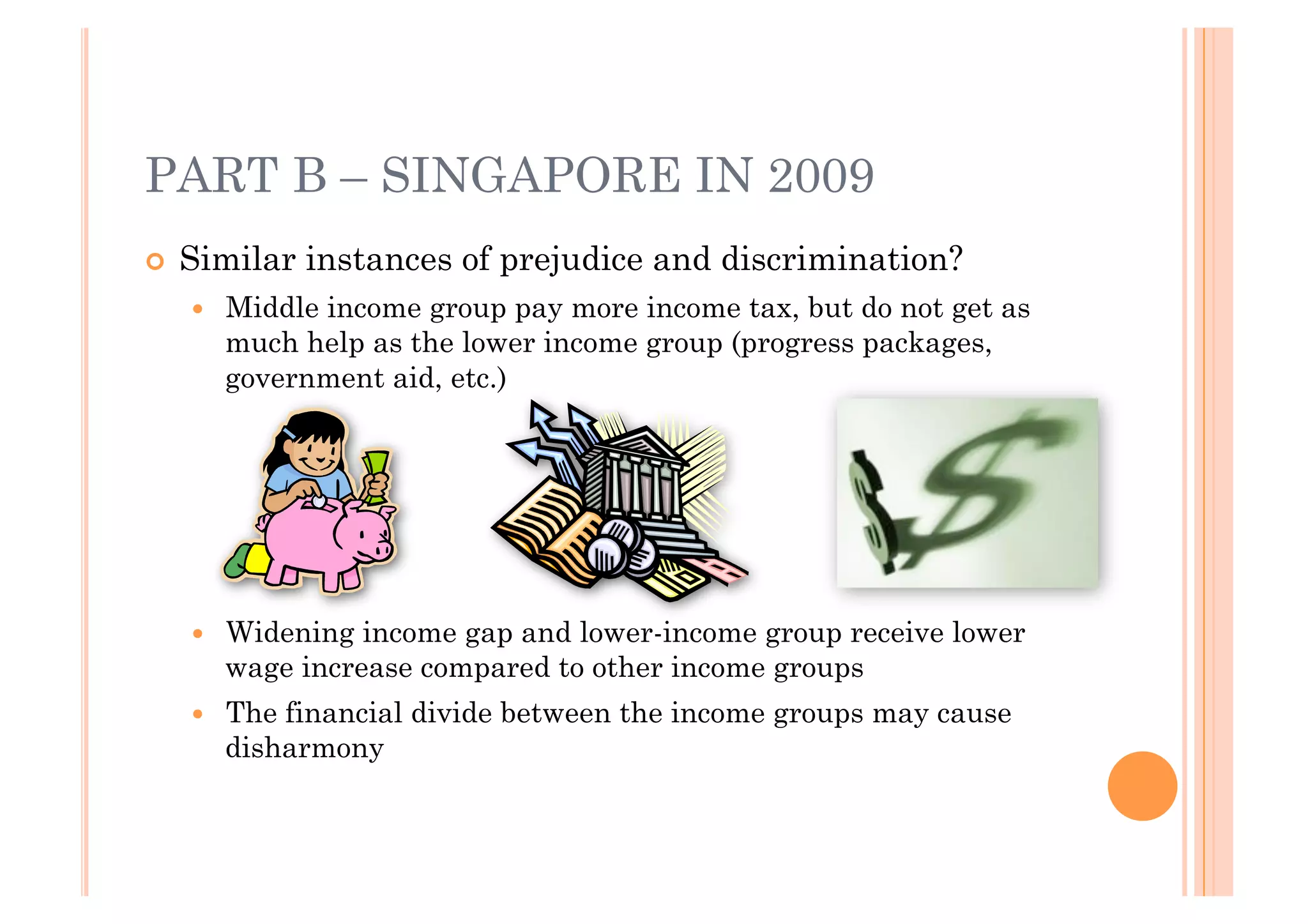 PART B – SINGAPORE IN 2009
!! Similar   instances of prejudice and discrimination?
   !!   Middle income group pay more income tax, but do not get as
        much help as the lower income group (progress packages,
        government aid, etc.)
   !




   !!   Widening income gap and lower-income group receive lower
        wage increase compared to other income groups
   !!   The financial divide between the income groups may cause
        disharmony
 