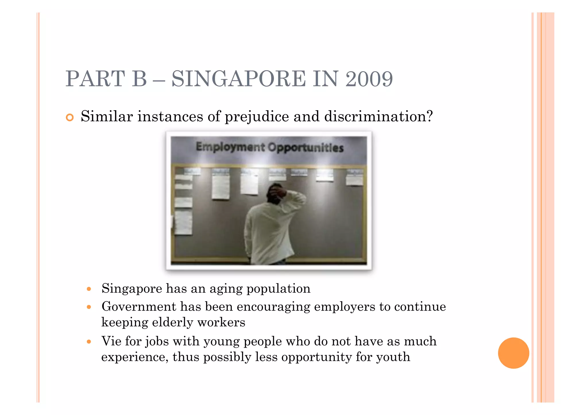 PART B – SINGAPORE IN 2009
!! Similar   instances of prejudice and discrimination?




   !!   Singapore has an aging population
   !!   Government has been encouraging employers to continue
        keeping elderly workers
   !!   Vie for jobs with young people who do not have as much
        experience, thus possibly less opportunity for youth
 