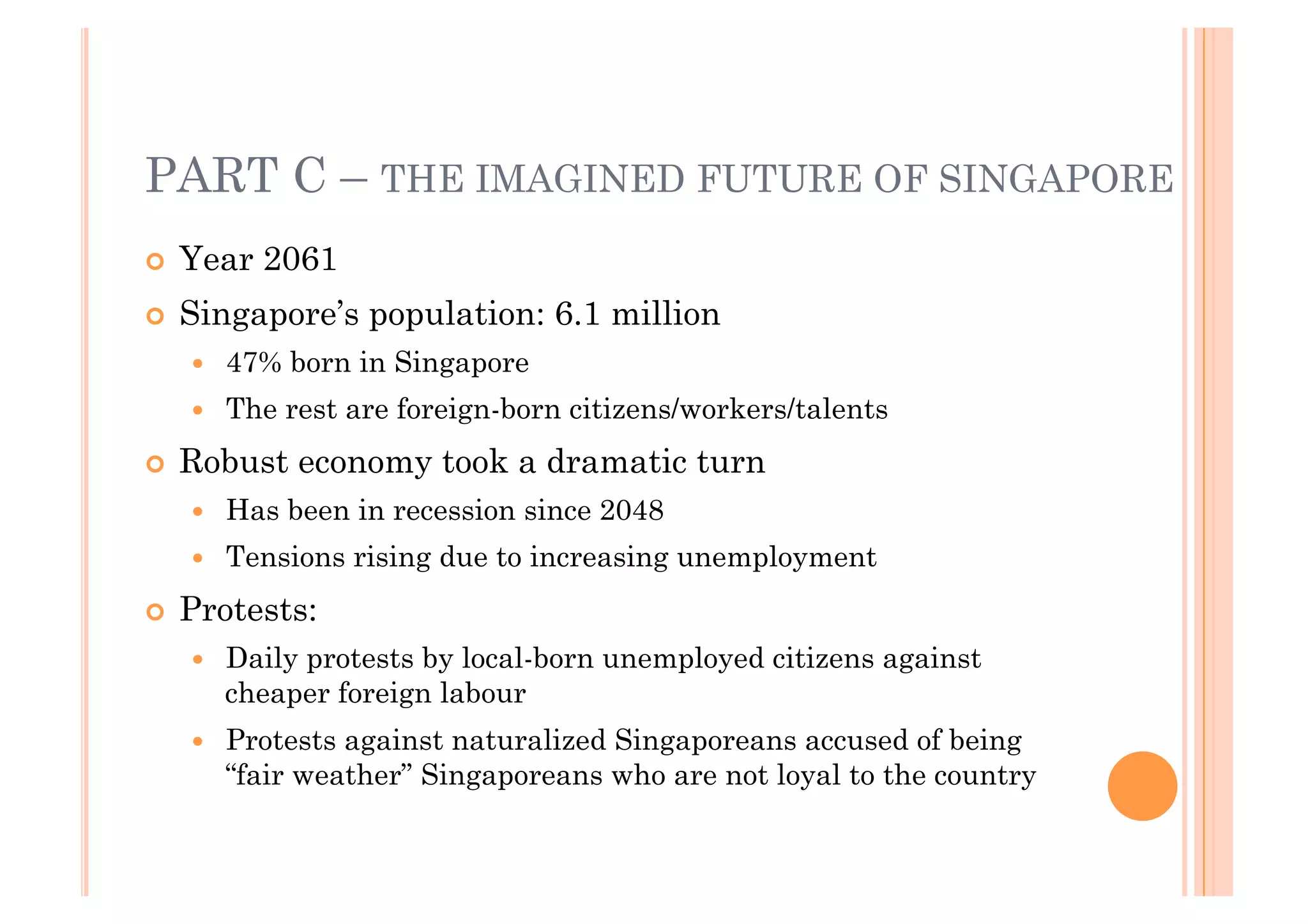 PART C – THE IMAGINED FUTURE OF SINGAPORE
!! Year   2061
!! Singapore’s    population: 6.1 million
   !!   47% born in Singapore
   !!   The rest are foreign-born citizens/workers/talents
!! Robust    economy took a dramatic turn
   !!   Has been in recession since 2048
   !!   Tensions rising due to increasing unemployment
!! Protests:
   !!   Daily protests by local-born unemployed citizens against
        cheaper foreign labour
   !!   Protests against naturalized Singaporeans accused of being
        “fair weather” Singaporeans who are not loyal to the country
 