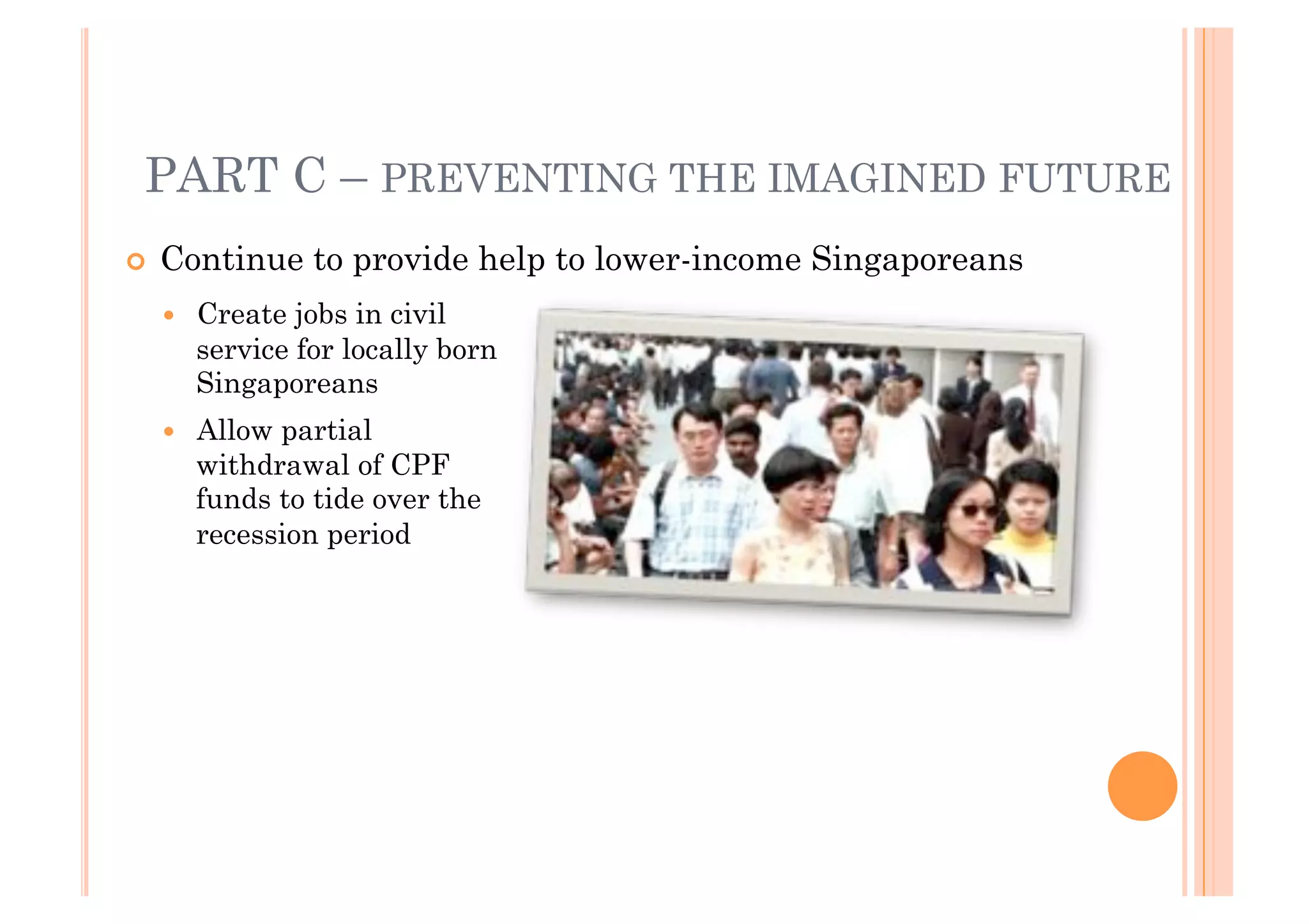 PART C – PREVENTING THE IMAGINED FUTURE
!! Continue     to provide help to lower-income Singaporeans
  !!   Create jobs in civil
       service for locally born
       Singaporeans
  !!   Allow partial
       withdrawal of CPF
       funds to tide over the
       recession period
 