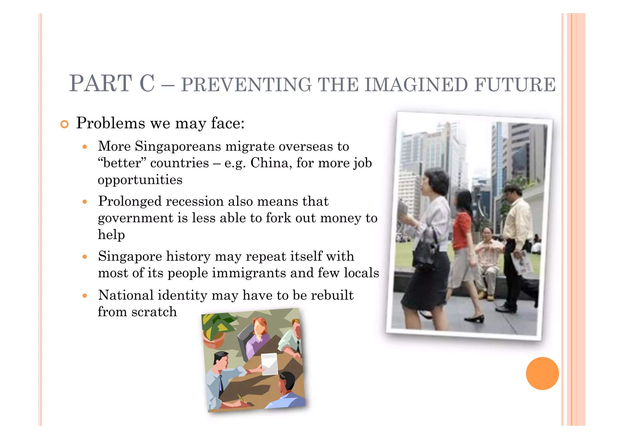 PART C – PREVENTING THE IMAGINED FUTURE
!! Problems    we may face:
  !!   More Singaporeans migrate overseas to
       “better” countries – e.g. China, for more job
       opportunities
  !!   Prolonged recession also means that
       government is less able to fork out money to
       help
  !!   Singapore history may repeat itself with
       most of its people immigrants and few locals
  !!   National identity may have to be rebuilt
       from scratch
 