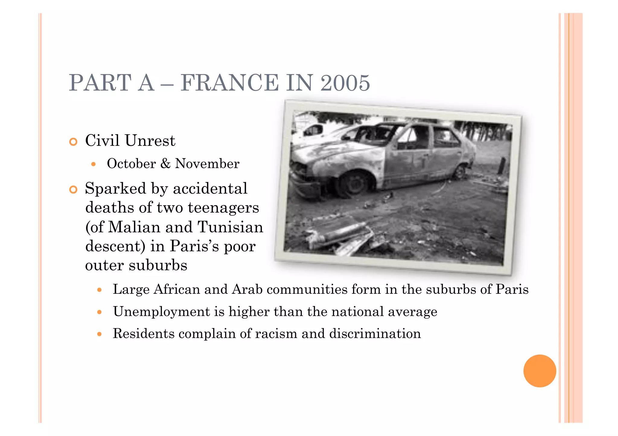 PART A – FRANCE IN 2005

!! Civil   Unrest
   !!    October & November
!! Sparked by accidental
  deaths of two teenagers
  (of Malian and Tunisian
  descent) in Paris’s poor
  outer suburbs
    !!   Large African and Arab communities form in the suburbs of Paris
    !!   Unemployment is higher than the national average
    !!   Residents complain of racism and discrimination
 