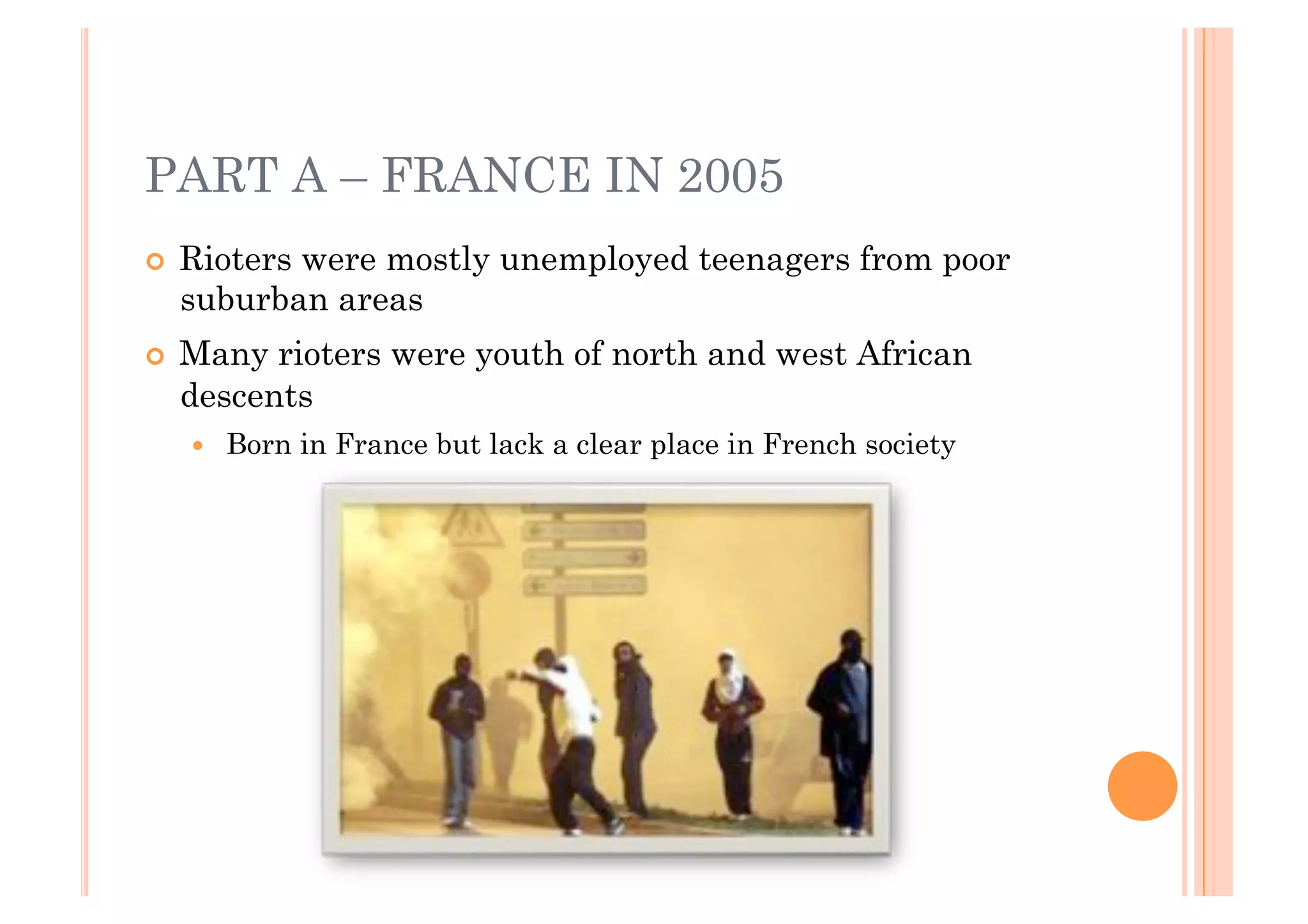 PART A – FRANCE IN 2005
!!   Rioters were mostly unemployed teenagers from poor
     suburban areas
!!   Many rioters were youth of north and west African
     descents
     !!   Born in France but lack a clear place in French society
 