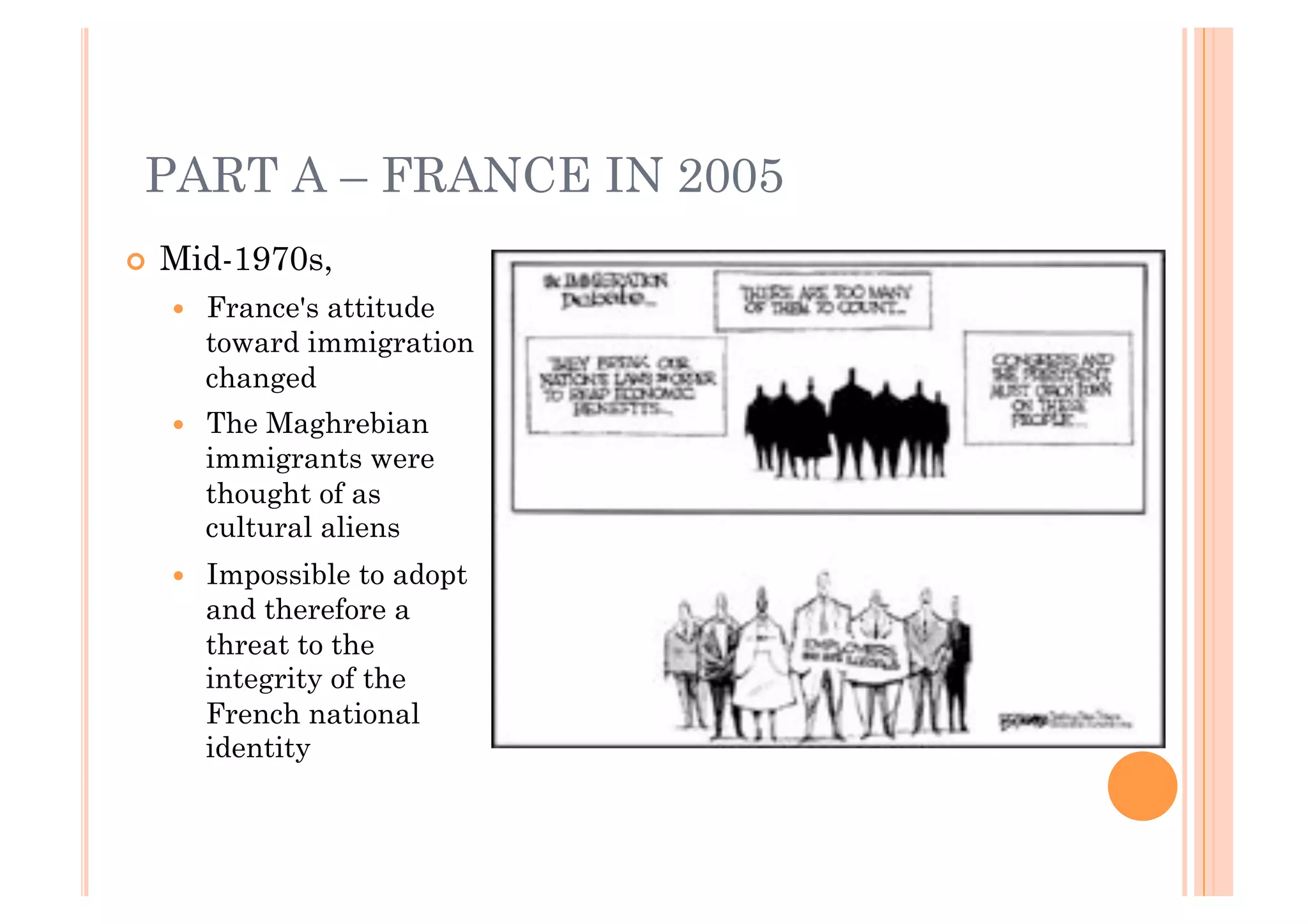 PART A – FRANCE IN 2005
!! Mid-1970s,
  !!   France's attitude
       toward immigration
       changed
  !!   The Maghrebian
       immigrants were
       thought of as
       cultural aliens
  !!   Impossible to adopt
       and therefore a
       threat to the
       integrity of the
       French national
       identity
 