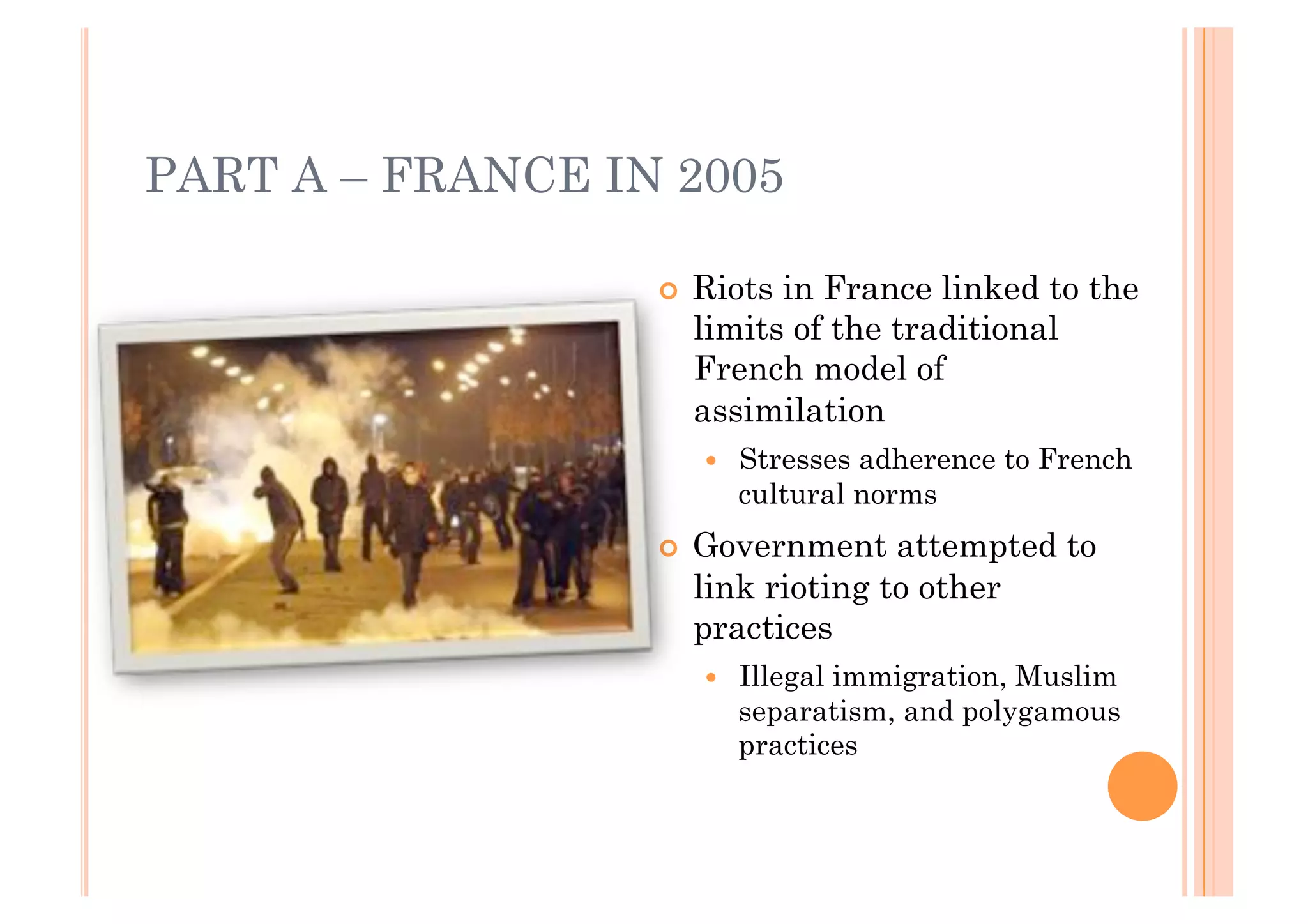 PART A – FRANCE IN 2005

                  !! Riotsin France linked to the
                    limits of the traditional
                    French model of
                    assimilation
                     !!   Stresses adherence to French
                          cultural norms
                  !! Government   attempted to
                    link rioting to other
                    practices
                     !!   Illegal immigration, Muslim
                          separatism, and polygamous
                          practices
 