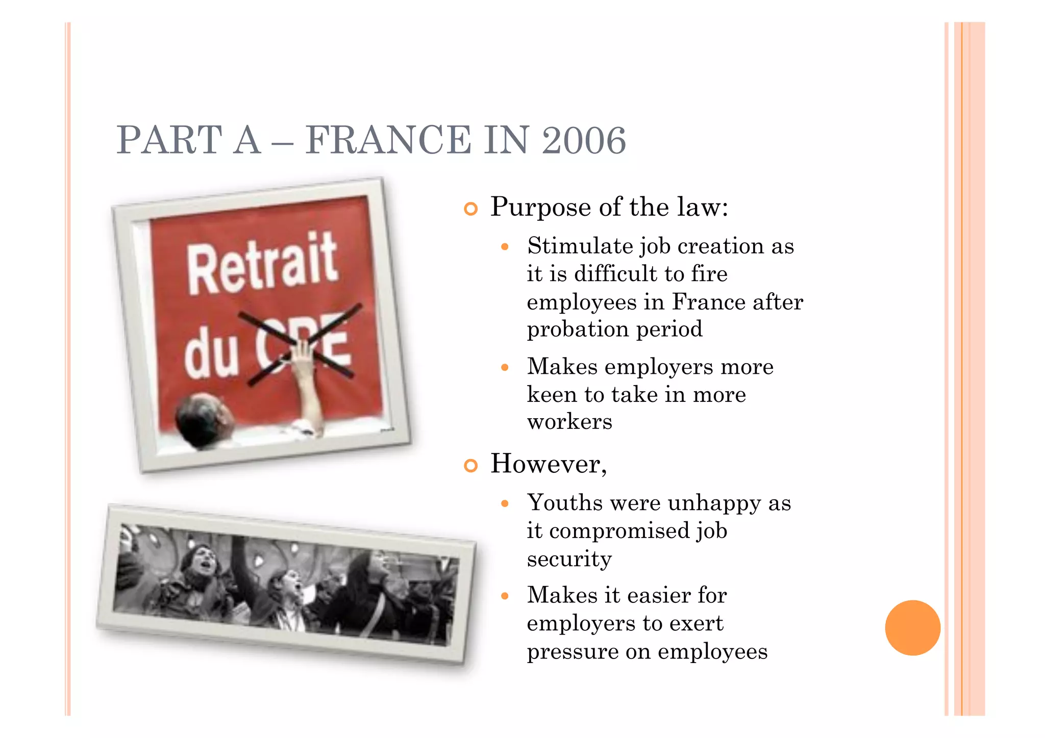 PART A – FRANCE IN 2006
               !! Purpose   of the law:
                 !!   Stimulate job creation as
                      it is difficult to fire
                      employees in France after
                      probation period
                 !!   Makes employers more
                      keen to take in more
                      workers
               !! However,
                 !!   Youths were unhappy as
                      it compromised job
                      security
                 !!   Makes it easier for
                      employers to exert
                      pressure on employees
 